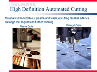 High Definition Automated Cutting
Material cut from both our plasma and water jet cutting facilities offers a
cut edge that requires no further finishing
             Plasma Cutter                            Water jet Cutter
 