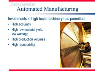 Automated Manufacturing
Investments in high-tech machinery has permitted:
• High accuracy
• High raw material yield,
  low wastage
• High production volumes
• High repeatability
 