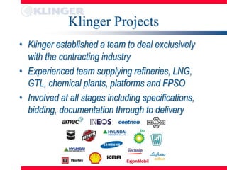 Klinger Projects
• Klinger established a team to deal exclusively
  with the contracting industry
• Experienced team supplying refineries, LNG,
  GTL, chemical plants, platforms and FPSO
• Involved at all stages including specifications,
  bidding, documentation through to delivery
 