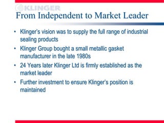 From Independent to Market Leader
• Klinger’s vision was to supply the full range of industrial
  sealing products
• Klinger Group bought a small metallic gasket
  manufacturer in the late 1980s
• 24 Years later Klinger Ltd is firmly established as the
  market leader
• Further investment to ensure Klinger’s position is
  maintained
 