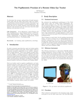 The Pupillometric Precision of a Remote Video Eye Tracker
                                                                                   Jeﬀ Klingner∗
                                                                                Stanford University


Abstract                                                                                           2     Study Description

To determine the accuracy and precision of pupil measure-
                                                                                                   2.1    Evaluated Instrument
ments made with the Tobii 1750 remote video eye tracker,
                                                                                                   We evaluated the pupillometric performance of the Tobii
we performed a formal metrological study with respect to a
                                                                                                   1750 remove video eye tracker [Tobii Technologies, Inc.
calibrated reference instrument, a medical pupillometer. We
                                                                                                   2007], shown in Figure 1(a). The Tobii 1750 measures the
found that the eye tracker measures mean binocular pupil
                                                                                                   size of a pupil by ﬁtting an ellipse to the image of that pupil
diameter with precision 0.10 mm and mean binocular pupil
                                                                                                   under infrared light, then converting the width of the major
dilations with precision 0.15 mm.
                                                                                                   axis of that ellipse from pixels to millimeters based on the
                                                                                                   measured distance from the camera to the pupil. According
CR Categories:      B.4.2 [Hardware]: Input/Output and                                             to Tobii, errors in this measurement of camera–pupil dis-
Data Communications—Input/Output Devices ; I.4.9 [Com-                                             tance cause measurements of pupil diameter to have errors
puting Methodologies]: Image Processing and Computer                                               of up to 5% for ﬁxed-size pupils [Tobii Technologies, personal
Vision—Applications; J.4 [Computer Applications]: Social                                           communication].
and Behavioral Sciences—Psychophysiology                                                           This 5% ﬁgure is a good start, but for guiding experimental
                                                                                                   design, we need to extend it by a) distinguishing bias and
                                                                                                   precision components of the error, and b) determining the
Keywords: eye tracking, pupil, pupillometry, metrology
                                                                                                   average-case, rather than worst-case performance, because it
                                                                                                   is usually the averages of many repeated pupil measurements
                                                                                                   which are used to quantify task-evoked pupillary responses
1      Introduction                                                                                [Beatty and Lucero-Wagoner 2000].

In order to measure gaze direction, most eye trackers gather                                       2.2    Reference Instrument
high-resolution images of the pupil. These images enable an
important secondary application of eye trackers: measure-                                          The reference instrument is a Neuroptics VIP-200 ophthal-
ment of pupil diameter. Short-term changes in pupil diam-                                          mology pupillometer, shown in Figure 1(b). The Neuroptics
eter are linked to a variety of internal cognitive processes                                       VIP-200 records two seconds of video of the pupil, then re-
[Andreassi 2006], so the high-frequency, high-precision mea-                                       ports the mean and standard deviation of the pupil’s diame-
surement of pupil diameter enabled by eye trackers has appli-                                      ter over those two seconds. This instrument has a precision
cations in ﬁelds such as learning [Paas and Van Merri¨nboer
                                                      e                                            of about 0.05 mm for these two-second averages, and was cal-
1994], psychopathology [Steinhauer and Hakerem 1992], and                                          ibrated to zero bias when it was manufactured [Neuroptics,
human-computer interaction [Pomplun and Sunkara 2003].                                             Inc. 2008].

Most eye trackers used in cognitive pupillometry use head-
mounted cameras or chin rests, because a ﬁxed camera-pupil
distance enables good pupillometric precision. In contrast,
remote eye trackers, which usually devote fewer pixels to
each pupil and must correct for variations in the camera-
pupil distance, exhibit worse precision. However, there are
some applications which require remote, free-head eye track-
ing or pupillometry, such as studies with infants [Chatham
et al. 2009] or investigations of small changes in anxiety,
distraction, or mental eﬀort [Porter et al. 2007]. Quantify-
ing the accompanying loss of precision is important, both
to guide equipment choices and to determine the number of
participants and trials required to measure a given magni-
tude pupillary response using a remote eye tracker.

                                                                                                            (a) Tobii 1750            (b) Neuroptics VIP-200
    ∗ e-mail:   klingner@stanford.edu
Copyright © 2010 by the Association for Computing Machinery, Inc.
Permission to make digital or hard copies of part or all of this work for personal or
                                                                                                       Figure 1: The eye tracker and reference pupillometer
classroom use is granted without fee provided that copies are not made or distributed
for commercial advantage and that copies bear this notice and the full citation on the
first page. Copyrights for components of this work owned by others than ACM must be                2.3    Procedure
honored. Abstracting with credit is permitted. To copy otherwise, to republish, to post on
servers, or to redistribute to lists, requires prior specific permission and/or a fee.
Request permissions from Permissions Dept, ACM Inc., fax +1 (212) 869-0481 or e-mail
                                                                                                   Three volunteers participated in the metrology study, which
permissions@acm.org.                                                                               took place in an eye clinic exam room. We took 336 double
ETRA 2010, Austin, TX, March 22 – 24, 2010.
© 2010 ACM 978-1-60558-994-7/10/0003 $10.00

                                                                                             259
 