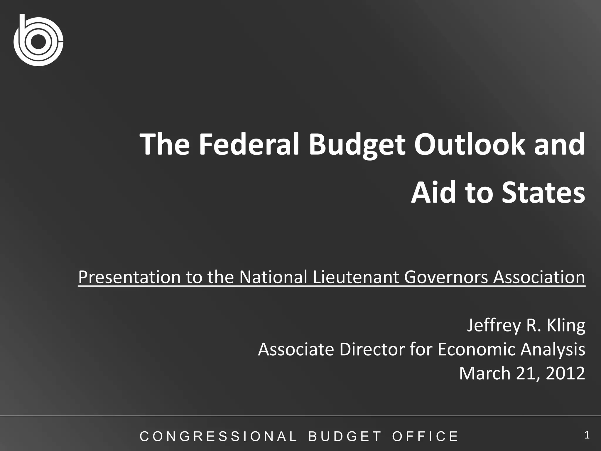 The Federal Budget Outlook and
                          Aid to States

Presentation to the National Lieutenant Governors Association

                                               Jeffrey R. Kling
                     Associate Director for Economic Analysis
                                              March 21, 2012


       CONGRESSIONAL BUDGET OFFICE                            1
 