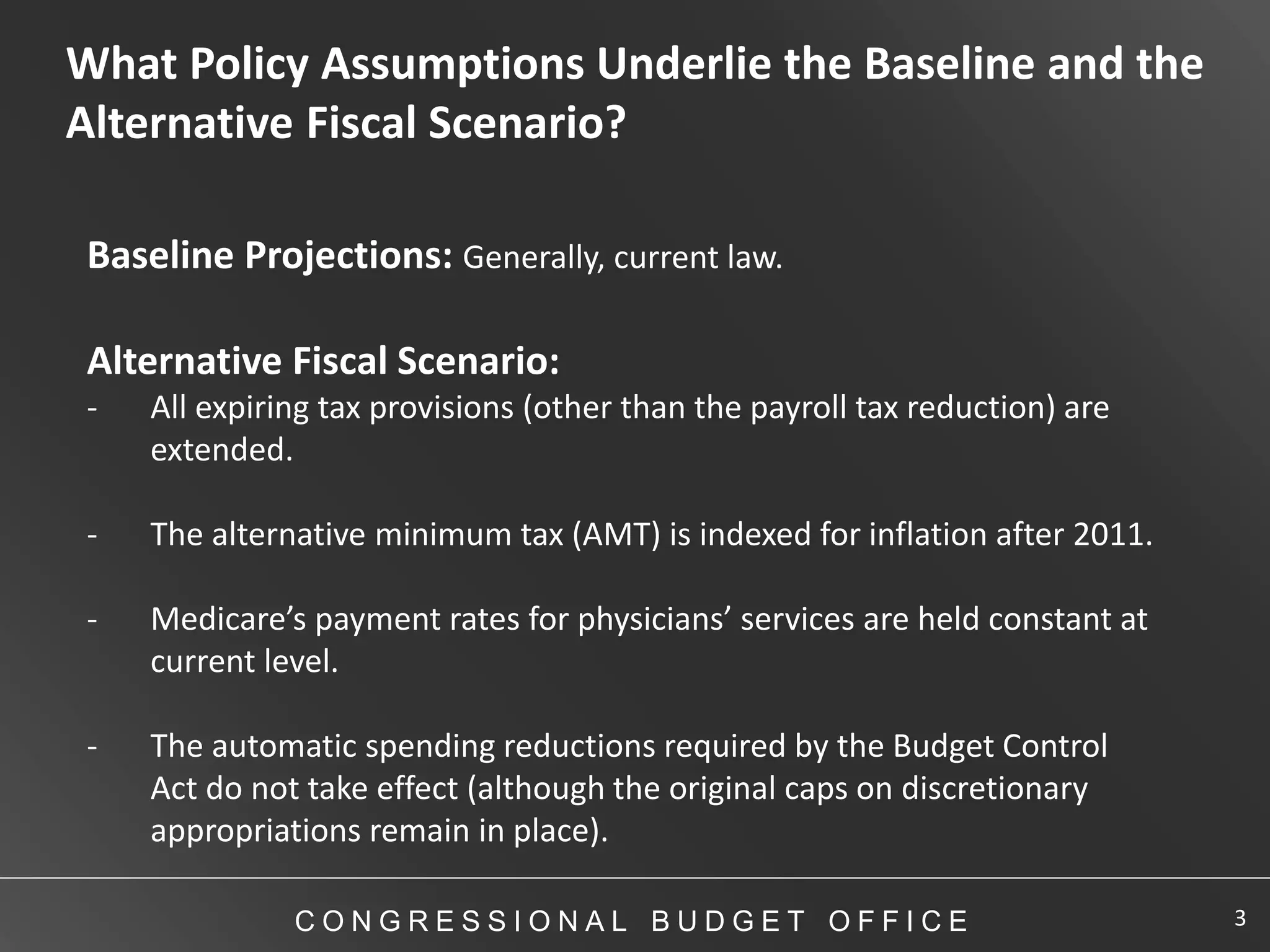 What Policy Assumptions Underlie the Baseline and the
Alternative Fiscal Scenario?

Baseline Projections: Generally, current law.

Alternative Fiscal Scenario:
-   All expiring tax provisions (other than the payroll tax reduction) are
    extended.

-   The alternative minimum tax (AMT) is indexed for inflation after 2011.

-   Medicare’s payment rates for physicians’ services are held constant at
    current level.

-   The automatic spending reductions required by the Budget Control
    Act do not take effect (although the original caps on discretionary
    appropriations remain in place).

              CONGRESSIONAL BUDGET OFFICE                                    3
 