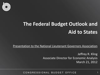 The Federal Budget Outlook and
                          Aid to States

Presentation to the National Lieutenant Governors Association

                                               Jeffrey R. Kling
                     Associate Director for Economic Analysis
                                              March 21, 2012


       CONGRESSIONAL BUDGET OFFICE                            1
 