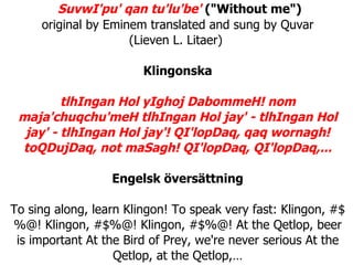   SuvwI'pu' qan tu'lu'be'  (&quot;Without me&quot;) original by Eminem translated and sung by Quvar (Lieven L. Litaer)  Klingonska tlhIngan Hol yIghoj DabommeH! nom maja'chuqchu'meH tlhIngan Hol jay' - tlhIngan Hol jay' - tlhIngan Hol jay'! QI'lopDaq, qaq wornagh! toQDujDaq, not maSagh! QI'lopDaq, QI'lopDaq,... Engelsk översättning To sing along, learn Klingon! To speak very fast: Klingon, #$%@! Klingon, #$%@! Klingon, #$%@! At the Qetlop, beer is important At the Bird of Prey, we're never serious At the Qetlop, at the Qetlop,… 