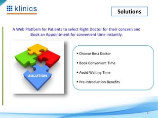 Solutions 
A Web Platform for Patients to select Right Doctor for their concern and 
Book an Appointment for convenient time instantly. 
2 
 Choose Best Doctor 
 Book Convenient Time 
 Avoid Waiting Time 
 Pre-Introduction Benefits 
 