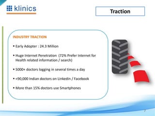 Traction 
7 
INDUSTRY TRACTION 
 Early Adopter : 24.3 Million 
 Huge Internet Penetration (72% Prefer Internet for 
Health related information / search) 
 5000+ doctors logging in several times a day 
 <90,000 Indian doctors on Linkedin / Facebook 
 More than 15% doctors use Smartphones 
 
