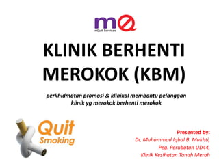 KLINIK BERHENTI
MEROKOK (KBM)
Presented by:
Dr. Muhammad Iqbal B. Mukhti,
Peg. Perubatan UD44,
Klinik Kesihatan Tanah Merah
perkhidmatan promosi & klinikal membantu pelanggan
klinik yg merokok berhenti merokok
 