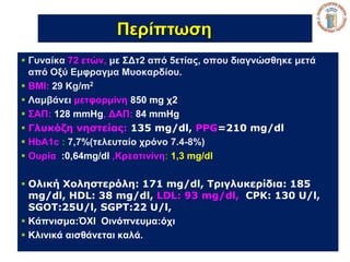 Περίπτωση 
 Γυναίκα 72 ετών, με ΣΔτ2 από 5ετίας, οπου διαγνώσθηκε μετά 
από Οξύ Εμφραγμα Μυοκαρδίου. 
 BMI: 29 Kg/m2 
 Λαμβάνει μετφορμίνη 850 mg χ2 
 ΣΑΠ: 128 mmHg, ΔΑΠ: 84 mmHg 
 Γλυκόζη νηστείας: 135 mg/dl, PPG=210 mg/dl 
 HbA1c : 7,7%(τελευταίο χρόνο 7.4-8%) 
 Ουρία :0,64mg/dl ,Κρεατινίνη: 1,3 mg/dl 
 Ολική Χοληστερόλη: 171 mg/dl, Τριγλυκερίδια: 185 
mg/dl, HDL: 38 mg/dl, LDL: 93 mg/dl, CPK: 130 U/l, 
SGOT:25U/l, SGPT:22 U/l, 
 Κάπνισμα:ΌΧΙ Οινόπνευμα:όχι 
 Κλινικά αισθάνεται καλά. 
 