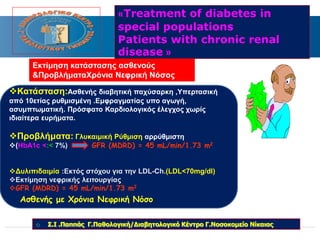 «Treatment of diabetes in 
special populations 
Patients with chronic renal 
disease » 
Εκτίμηση κατάστασης ασθενούς 
&ΠροβλήματαΧρόνια Νεφρική Νόσος 
Κατάσταση:Ασθενής διαβητική παχύσαρκη ,Υπερτασική 
από 10ετίας ρυθμισμένη .Εμφραγματίας υπο αγωγή, 
ασυμπτωματική. Πρόσφατο Καρδιολογικός έλεγχος χωρίς 
ιδιαίτερα ευρήματα. 
Προβλήματα: Γλυκαιμική Ρύθμιση αρρύθμιστη 
(HbA1c <:< 7%) GFR (MDRD) = 45 mL/min/1.73 m2 
Δυλιπιδαιμία :Εκτός στόχου για την LDL-Ch.(LDL<70mg/dl) 
Eκτίμηση νεφρικής λειτουργίας 
GFR (MDRD) = 45 mL/min/1.73 m2 
Ασθενής με Χρόνια Νεφρική Νόσο 
 Σ.Ι .Παππάς Γ.Παθολογική/Διαβητολογικό Κέντρο Γ.Νοσοκομείο Νίκαιας 
 