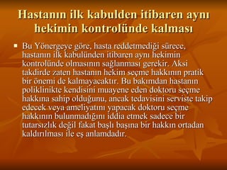Hastanın ilk kabulden itibaren aynı hekimin kontrolünde kalması Bu Yönergeye göre, hasta reddetmediği sürece, hastanın ilk kabulünden itibaren aynı hekimin kontrolünde olmasının sağlanması gerekir. Aksi takdirde zaten hastanın hekim seçme hakkının pratik bir önemi de kalmayacaktır. Bu bakımdan hastanın poliklinikte kendisini muayene eden doktoru seçme hakkına sahip olduğunu, ancak tedavisini serviste takip edecek veya ameliyatını yapacak doktoru seçme hakkının bulunmadığını iddia etmek sadece bir tutarsızlık değil fakat başlı başına bir hakkın ortadan kaldırılması ile eş anlamdadır. 