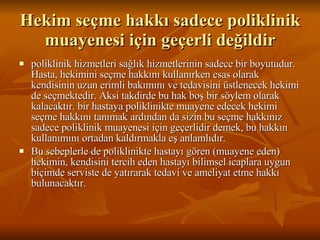 Hekim seçme hakkı sadece poliklinik muayenesi için geçerli değildir poliklinik hizmetleri sağlık hizmetlerinin sadece bir boyutudur. Hasta, hekimini seçme hakkını kullanırken esas olarak kendisinin uzun erimli bakımını ve tedavisini üstlenecek hekimi de seçmektedir. Aksi takdirde bu hak boş bir söylem olarak kalacaktır. bir hastaya poliklinikte muayene edecek hekimi seçme hakkını tanımak ardından da sizin bu seçme hakkınız sadece poliklinik muayenesi için geçerlidir demek, bu hakkın kullanımını ortadan kaldırmakla eş anlamlıdır.  Bu sebeplerle de poliklinikte hastayı gören (muayene eden) hekimin, kendisini tercih eden hastayı bilimsel icaplara uygun biçimde serviste de yatırarak tedavi ve ameliyat etme hakkı bulunacaktır.  