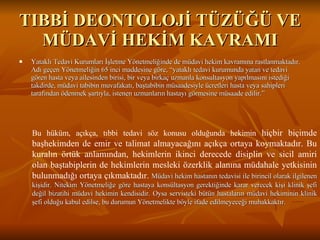 TIBBİ DEONTOLOJİ TÜZÜĞÜ VE MÜDAVİ HEKİM KAVRAMI Yataklı Tedavi Kurumları İşletme Yönetmeliğinde de müdavi hekim kavramına rastlanmaktadır. Adı geçen Yönetmeliğin 65 inci maddesine göre, “yataklı tedavi kurumunda yatan ve tedavi gören hasta veya ailesinden birisi, bir veya birkaç uzmanla konsultasyon yapılmasını istediği takdirde, müdavi tabibin muvafakatı, baştabibin müsaadesiyle ücretleri hasta veya sahipleri tarafından ödenmek şartıyla, istenen uzmanların hastayı görmesine müsaade edilir.”  Bu hüküm, açıkça, tıbbi tedavi söz konusu olduğunda hekimin  hiçbir biçimde başhekimden de emir ve talimat almayacağını açıkça ortaya koymaktadır. Bu kuralın örtük anlamından, hekimlerin ikinci derecede disiplin ve sicil amiri olan baştabiplerin de hekimlerin mesleki özerklik alanına müdahale yetkisinin bulunmadığı ortaya çıkmaktadır.   Müdavi hekim hastanın tedavisi ile birincil olarak ilgilenen kişidir. Nitekim Yönetmeliğe göre hastaya konsültasyon gerektiğinde karar verecek kişi klinik şefi değil bizatihi müdavi hekimin kendisidir. Oysa servisteki bütün hastaların müdavi hekiminin klinik şefi olduğu kabul edilse, bu durumun Yönetmelikte böyle ifade edilmeyeceği muhakkaktır. 