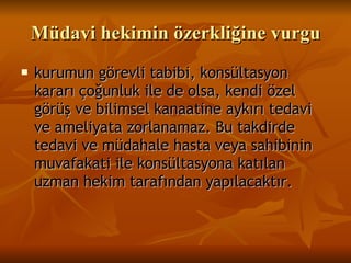 Müdavi hekimin özerkliğine vurgu kurumun görevli tabibi, konsültasyon kararı çoğunluk ile de olsa, kendi özel görüş ve bilimsel kanaatine aykırı tedavi ve ameliyata zorlanamaz. Bu takdirde tedavi ve müdahale hasta veya sahibinin muvafakati ile konsültasyona katılan uzman hekim tarafından yapılacaktır.   