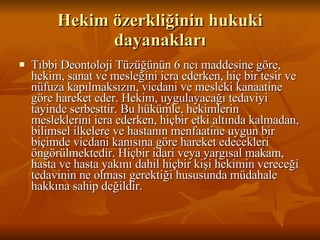 Hekim özerkliğinin hukuki dayanakları Tıbbi Deontoloji Tüzüğünün 6 ncı maddesine göre, hekim, sanat ve mesleğini icra ederken, hiç bir tesir ve nüfuza kapılmaksızın, vicdani ve mesleki kanaatine göre hareket eder. Hekim, uygulayacağı tedaviyi tayinde serbesttir. Bu hükümle, hekimlerin mesleklerini icra ederken, hiçbir etki altında kalmadan, bilimsel ilkelere ve hastanın menfaatine uygun bir biçimde vicdani kanısına göre hareket edecekleri öngörülmektedir. Hiçbir idari veya yargısal makam, hasta ve hasta yakını dahil hiçbir kişi hekimin vereceği tedavinin ne olması gerektiği hususunda müdahale hakkına sahip değildir.  
