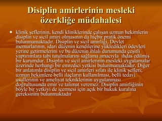 Disiplin amirlerinin mesleki özerkliğe müdahalesi klinik şeflerinin, kendi kliniklerinde çalışan uzman hekimlerin disiplin ve sicil amiri olmasının da hiçbir pratik önemi bulunmamaktadır. Disiplin ve sicil amirliği, Devlet memurlarının, idari düzenin kendilerine yükledikleri ödevleri yerine getirmelerini ve bu düzenin ihlali durumunda çeşitli yaptırımlara tabi tutulmalarını sağlama amacıyla  ihdas edilmiş bir kurumdur. Disiplin ve sicil amirlerinin mesleki uygulamalar üzerinde herhangi bir emredici yetkisi bulunmamaktadır. Diğer bir anlatımla disiplin ve sicil amirleri sıfatı ile klinik şefleri; uzman hekimlere belli ilaçların kullanılması, belli tedavi usullerinin ve ameliyat tekniklerinin uygulanması doğrultusunda emir ve talimat veremez. Disiplin amirliğinin böyle bir yetkiyi de içermesi için açık bir hukuk kuralına gereksinim bulunmaktadır  