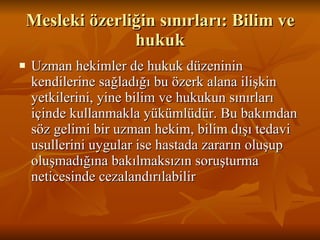 Mesleki özerliğin sınırları: Bilim ve hukuk Uzman hekimler de hukuk düzeninin kendilerine sağladığı bu özerk alana ilişkin yetkilerini, yine bilim ve hukukun sınırları içinde kullanmakla yükümlüdür. Bu bakımdan söz gelimi bir uzman hekim, bilim dışı tedavi usullerini uygular ise hastada zararın oluşup oluşmadığına bakılmaksızın soruşturma neticesinde cezalandırılabilir  