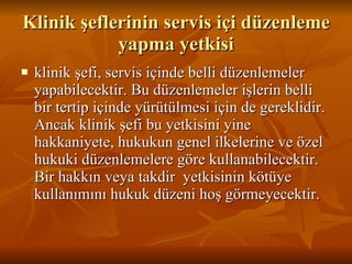 Klinik şeflerinin servis içi düzenleme yapma yetkisi klinik şefi, servis içinde belli düzenlemeler yapabilecektir. Bu düzenlemeler işlerin belli bir tertip içinde yürütülmesi için de gereklidir. Ancak klinik şefi bu yetkisini yine hakkaniyete, hukukun genel ilkelerine ve özel hukuki düzenlemelere göre kullanabilecektir. Bir hakkın veya takdir  yetkisinin kötüye kullanımını hukuk düzeni hoş görmeyecektir.  
