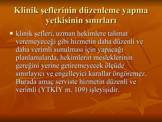 Klinik şeflerinin düzenleme yapma yetkisinin sınırları klinik şefleri, uzman hekimlere talimat veremeyeceği gibi hizmetin daha düzenli ve daha verimli sunulması için yapacağı planlamalarda, hekimlerin mesleklerinin gereğini yerine getiremeyecek ölçüde sınırlayıcı ve engelleyici kurallar öngöremez. Burada amaç serviste hizmetin düzenli ve verimli (YTKİY m. 109) işleyişidir.  
