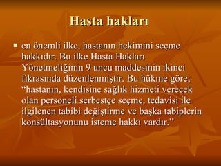 Hasta hakları  en önemli ilke, hastanın hekimini seçme hakkıdır. Bu ilke Hasta Hakları Yönetmeliğinin 9 uncu maddesinin ikinci fıkrasında düzenlenmiştir. Bu hükme göre; “hastanın, kendisine sağlık hizmeti verecek olan personeli serbestçe seçme, tedavisi ile ilgilenen tabibi değiştirme ve başka tabiplerin konsültasyonunu isteme hakkı vardır.”  