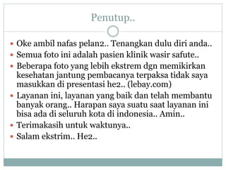 Penutup..

 Oke ambil nafas pelan2.. Tenangkan dulu diri anda..
 Semua foto ini adalah pasien klinik wasir safute..
 Beberapa foto yang lebih ekstrem dgn memikirkan
  kesehatan jantung pembacanya terpaksa tidak saya
  masukkan di presentasi he2.. (lebay.com)
 Layanan ini, layanan yang baik dan telah membantu
  banyak orang.. Harapan saya suatu saat layanan ini
  bisa ada di seluruh kota di indonesia.. Amin..
 Terimakasih untuk waktunya..
 Salam ekstrim.. He2..
 