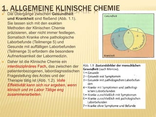 1. ALLGEMEINE KLINISCHE CHEMIE
 Die Übergänge zwischen Gesundheit
und Krankheit sind fließend (Abb. 1.1).
Sie lassen sich mit den exakten
Methoden der Klinischen Chemie
präzisieren, aber nicht immer festlegen.
Somatisch Kranke ohne pathologische
Laborbefunde (Teilmenge 5) und
Gesunde mit auffälligen Laborbefunden
(Teilmenge 3) erfordern die besondere
Aufmerksamkeit der Labormedizin.
 Daher ist die Klinische Chemie ein
interdisziplinäres Fach, das zwischen der
patientenbezogenen, labordiagnostischen
Fragestellung des Arztes und der
Therapie tätig ist (Abb. 1.2). Volle
Effektivität kann sich nur ergeben, wenn
klinisch und im Labor Tätige eng
zusammenarbeiten.
 