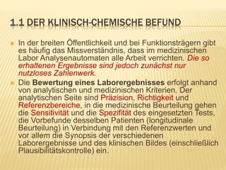 1.1 DER KLINISCH-CHEMISCHE BEFUND
 In der breiten Öffentlichkeit und bei Funktionsträgern gibt
es häufig das Missverständnis, dass im medizinischen
Labor Analysenautomaten alle Arbeit verrichten. Die so
erhaltenen Ergebnisse sind jedoch zunächst nur
nutzloses Zahlenwerk.
 Die Bewertung eines Laborergebnisses erfolgt anhand
von analytischen und medizinischen Kriterien. Der
analytischen Seite sind Präzision, Richtigkeit und
Referenzbereiche, in die medizinische Beurteilung gehen
die Sensitivität und die Spezifität des eingesetzten Tests,
die Vorbefunde desselben Patienten (longitudinale
Beurteilung) in Verbindung mit den Referenzwerten und
vor allem die Synopsis der verschiedenen
Laborergebnisse und des klinischen Bildes (einschließlich
Plausibilitätskontrolle) ein.
 