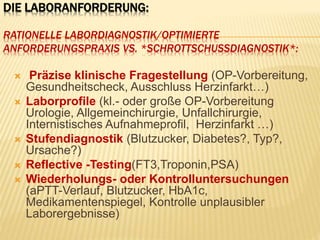 DIE LABORANFORDERUNG:
RATIONELLE LABORDIAGNOSTIK/OPTIMIERTE
ANFORDERUNGSPRAXIS VS. *SCHROTTSCHUSSDIAGNOSTIK*:
 Präzise klinische Fragestellung (OP-Vorbereitung,
Gesundheitscheck, Ausschluss Herzinfarkt…)
 Laborprofile (kl.- oder große OP-Vorbereitung
Urologie, Allgemeinchirurgie, Unfallchirurgie,
Internistisches Aufnahmeprofil, Herzinfarkt …)
 Stufendiagnostik (Blutzucker, Diabetes?, Typ?,
Ursache?)
 Reflective -Testing(FT3,Troponin,PSA)
 Wiederholungs- oder Kontrolluntersuchungen
(aPTT-Verlauf, Blutzucker, HbA1c,
Medikamentenspiegel, Kontrolle unplausibler
Laborergebnisse)
 