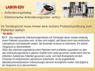 LABOR-EDV
 Anforderungsbeleg
 Elektronische Anforderung(order- entry)
Im Vordergrund muss immer eine sichere Probenzuordnung zum
Patienten stehen
RILIBÄK:
 