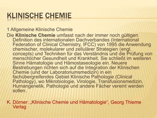 KLINISCHE CHEMIE
1 Allgemeine Klinische Chemie
Die Klinische Chemie umfasst nach der immer noch gültigen
Definition des internationalen Dachverbandes (International
Federation of Clinical Chemistry, IFCC) von 1995 die Anwendung
chemischer, molekularer und zellulärer Strategien (engl.
concepts) und Techniken für das Verständnis und die Prüfung von
menschlicher Gesundheit und Krankheit. Sie schließt im weiteren
Sinne Hämatologie und Hämostaseologie ein. Neuere
Bestrebungen richten sich auf die Integration der Klinischen
Chemie (und der Laboratoriumsmedizin) in ein
fachübergreifendes Gebiet Klinische Pathologie (Clinical
Pathology), wo Mikrobiologie, Virologie, Transfusionsmedizin,
Humangenetik, Pathologie und andere Fächer vereint werden
sollen.
K. Dörner: „Klinische Chemie und Hämatologie“, Georg Thieme
Verlag
 