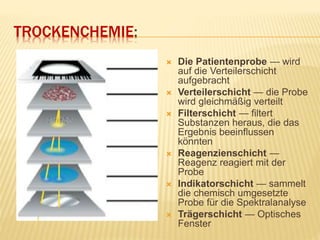 TROCKENCHEMIE:
 Die Patientenprobe — wird
auf die Verteilerschicht
aufgebracht
 Verteilerschicht — die Probe
wird gleichmäßig verteilt
 Filterschicht — filtert
Substanzen heraus, die das
Ergebnis beeinflussen
könnten
 Reagenzienschicht —
Reagenz reagiert mit der
Probe
 Indikatorschicht — sammelt
die chemisch umgesetzte
Probe für die Spektralanalyse
 Trägerschicht — Optisches
Fenster
 