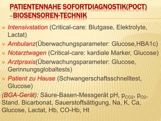 PATIENTENNAHE SOFORTDIAGNOSTIK(POCT)
–BIOSENSOREN-TECHNIK
 Intensivstation (Critical-care: Blutgase, Elektrolyte,
Lactat)
 Ambulanz(Überwachungsparameter: Glucose,HBA1c)
 Notarztwagen (Critical-care: kardiale Marker, Glucose)
 Arztpraxis(Überwachungsparameter: Glucose,
Gerinnungsglobaltests)
 Patient zu Hause (Schwangerschaftsschnelltest,
Glucose)
(BGA-Gerät): Säure-Basen-Messgerät pH, pCO2, pO2,
Stand. Bicarbonat, Sauerstoffsättigung, Na, K, Ca,
Glucose, Lactat, Hb, CO-Hb, Ht
 