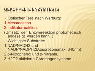 GEKOPPELTE ENZYMTESTS
 Optischer Test nach Warburg:
1.Messreaktion
2.Indikatorreaktion:
(Umsatz der Enzymreaktion photometrisch
angezeigt werden kann. )
Wichtigste Substrate:
1.NAD/NADH2 und
NADP/NADPH2(Absorptionsmax. 340nm)
2.p-Nitrophenol und p-Nitranin.
3.H2O2 aktivierte Chromogensysteme.
 
