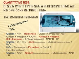 QUANTITATIVE TEST:
DESSEN WERTE EINER SKALA ZUGEORDNET SIND AUF
DIE ABSTÄNDE DEFINIERT SIND.
BLUTZUCKERBESTIMMUNGEN
 Glucose + ATP → Hexokinase→ Glucose-6-Phosphat + ADP
Glucose-6-Phosphat + NADP⁺ → Glucose-6-Phosphat-
Dehydrogenase→ 6-Phosphogluconat + NADPH + H⁺
 Glucose + O₂ + H₂O →GODGlocoseoxidase→ Gluconat (Aldehyd zu Säure) +
H₂O₂
H₂O₂ + Chromogen →Peroxidase → Farbstoff
Indikatorreaktionen
 Glucose + NAD⁺→ GlucDHGlucosedehydrogenase → Gluconolacton + NADH
+ H⁺
 