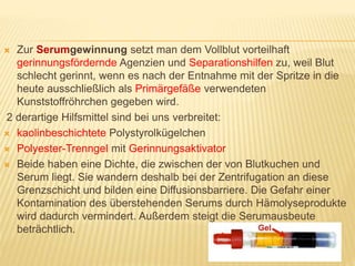  Zur Serumgewinnung setzt man dem Vollblut vorteilhaft
gerinnungsfördernde Agenzien und Separationshilfen zu, weil Blut
schlecht gerinnt, wenn es nach der Entnahme mit der Spritze in die
heute ausschließlich als Primärgefäße verwendeten
Kunststoffröhrchen gegeben wird.
2 derartige Hilfsmittel sind bei uns verbreitet:
 kaolinbeschichtete Polystyrolkügelchen
 Polyester-Trenngel mit Gerinnungsaktivator
 Beide haben eine Dichte, die zwischen der von Blutkuchen und
Serum liegt. Sie wandern deshalb bei der Zentrifugation an diese
Grenzschicht und bilden eine Diffusionsbarriere. Die Gefahr einer
Kontamination des überstehenden Serums durch Hämolyseprodukte
wird dadurch vermindert. Außerdem steigt die Serumausbeute
beträchtlich.
 