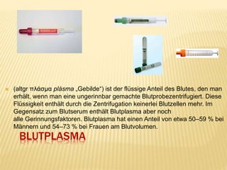 BLUTPLASMA
 (altgr πλάσμα plásma „Gebilde“) ist der flüssige Anteil des Blutes, den man
erhält, wenn man eine ungerinnbar gemachte Blutprobezentrifugiert. Diese
Flüssigkeit enthält durch die Zentrifugation keinerlei Blutzellen mehr. Im
Gegensatz zum Blutserum enthält Blutplasma aber noch
alle Gerinnungsfaktoren. Blutplasma hat einen Anteil von etwa 50–59 % bei
Männern und 54–73 % bei Frauen am Blutvolumen.
 
