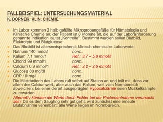 FALLBEISPIEL: UNTERSUCHUNGSMATERIAL
K. DÖRNER, KLIN. CHEMIE.
 Im Labor kommen 2 halb gefüllte Mikroprobengefäße für Hämatologie und
Klinische Chemie an; der Patient ist 8 Monate alt, die auf der Laboranforderung
genannte Indikation lautet „Kontrolle". Bestimmt werden sollen Blutbild,
Elektrolyte und Blutglucose:
 Das Blutbild ist altersentsprechend; klinisch-chemische Laborwerte:
 Natrium 140 mmol/l norm.
 Kalium 7,1 mmol/1 Ref.: 3,7 – 5,8 mmol/l
 Chlorid 99 mmol/1 norm.
 Calcium 0,9 mmol/1 Ref.: 2,2 – 2,6 mmol/l
 Glucose 80 mg/dl norm.
 CRP 10 mg/l norm.
 Die Mitarbeiterin des Labors ruft sofort auf Station an und teilt mit, dass vor
allem der Calciumwert, aber auch das Kalium, weit vom Normbereich
abweichen; bei einer derart ausgeprägten Hypocalciämie seien Muskelkrämpfe
zu erwarten.
 Alternativ könnten die Werte durch Fehler bei der Probenentnahme verursacht
sein. Da es dem Säugling sehr gut geht, wird zunächst eine erneute
Blutabnahme vereinbart; alle Werte liegen im Normbereich.
 