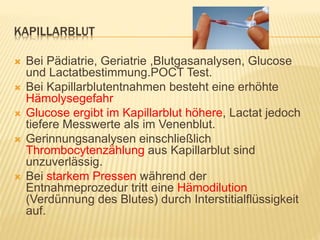 KAPILLARBLUT
 Bei Pädiatrie, Geriatrie ,Blutgasanalysen, Glucose
und Lactatbestimmung.POCT Test.
 Bei Kapillarblutentnahmen besteht eine erhöhte
Hämolysegefahr
 Glucose ergibt im Kapillarblut höhere, Lactat jedoch
tiefere Messwerte als im Venenblut.
 Gerinnungsanalysen einschließlich
Thrombocytenzählung aus Kapillarblut sind
unzuverlässig.
 Bei starkem Pressen während der
Entnahmeprozedur tritt eine Hämodilution
(Verdünnung des Blutes) durch Interstitialflüssigkeit
auf.
 