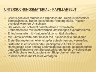UNTERSUCHUNGSMATERIAL - KAPILLARBLUT
 Bereitlegen aller Materialien (Handschuhe, Desinfektionsmittel,
Einmallanzette, Tupfer, beschriftete Probengefäße, Pflaster,
eventuell warmen Umschlag).
 Bei kalten und schlecht durchbluteten Extremitäten
Entnahmestelle mit feuchtwarmen Umschlägen hyperämisieren.
 Entnahmestelle mit Hautdesinfektionsmittel abreiben.
 Mit Einmallanzette oder besser mit Punktionshilfe punktieren
 Erste Bluttropfen mit Alkoholtupfer aufnehmen und verwerfen.
 Blutprobe in entsprechende Spezialgefäße für Blutzucker,
Hämatologie oder andere Sammelgefäße geben, gegebenenfalls
unter Zuhilfenahme von Blutgaskapillaren; durch Umschwenken
des Röhrchens Antikoagulans mit Blutprobe vermischen.
 Punktionsstelle mit Pflaster versorgen
 