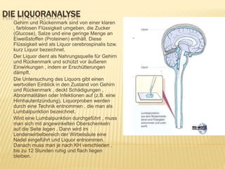DIE LIQUORANALYSE
Gehirn und Rückenmark sind von einer klaren
, farblosen Flüssigkeit umgeben, die Zucker
(Glucose), Salze und eine geringe Menge an
Eiweißstoffen (Proteinen) enthält. Diese
Flüssigkeit wird als Liquor cerebrospinalis bzw.
kurz Liquor bezeichnet.
Der Liquor dient als Nahrungsquelle für Gehirn
und Rückenmark und schützt vor äußeren
Einwirkungen , indem er Erschütterungen
dämpft.
Die Untersuchung des Liquors gibt einen
wertvollen Einblick in den Zustand von Gehirn
und Rückenmark , deckt Schädigungen ,
Abnormalitäten oder Infektionen auf (z.B. eine
Hirnhautentzündung). Liquorproben werden
durch eine Technik entnommen , die man als
Lumbalpunktion bezeichnet.
Wird eine Lumbalpunktion durchgeführt , muss
man sich mit angewinkelten Oberschenkeln
auf die Seite legen . Dann wird im
Lendenwirbelbereich der Wirbelsäule eine
Nadel eingeführt und Liquor entnommen.
Danach muss man je nach KH verschieden ,
bis zu 12 Stunden ruhig und flach liegen
bleiben.
 
