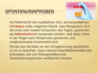 SPONTANURINPROBEN
Als Material für den qualitativen bzw. semiquantitativen
Urinstatus sollte möglichst Nacht- oder Morgenurin (d.h.
die erste oder zweite Urinportion des Tages, gewonnen
als Mittelstrahlurin) verwendet werden, weil diese Urine
in der Regel nach Körperruhe gewonnen und
vergleichsweise konzentriert sind.
Wurde das Genitale vor der Uringewinnung desinfiziert,
so ist zu beachten, dass manche Desinfektionsmittel wie
kolloidales Jod und Wasserstoffperoxid
Teststreifenergebnisse verfälschen können.
 