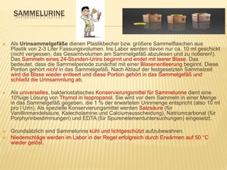 SAMMELURINE
 Als Urinsammelgefäße dienen Plastikbecher bzw. größere Sammelflaschen aus
Plastik von 2-3 Liter Fassungsvolumen. Ins Labor werden davon nur ca. 10 ml geschickt
(nicht vergessen, das Gesamtvolumen am Sammelgefäß abzulesen und zu notieren!).
Das Sammeln eines 24-Stunden-Urins beginnt und endet mit leerer Blase. Das
bedeutet, dass die Sammelperiode zunächst mit einer Blasenentleerung beginnt. Diese
Portion gehört nicht in das Sammelgefäß. Nach Ablauf der festgesetzten Sammelzeit
wird die Blase wieder entleert und diese Portion gehört in das Sammelgefäß und
schließt die Urinsammlung ab.
 Als universelles, bakteriostatisches Konservierungsmittel für Sammelurine dient eine
10%ige Lösung von Thymol in Isopropanol. Sie wird vor dem Sammeln in einer Menge
in das Sammelgefäß gegeben, die 1 % der erwarteten Urinmenge entspricht (also 10 ml
pro l Urin). Als spezielle Konservierungsmittel werden Salzsäure (für
Vanillinmandelsäure, Katecholamine und Calciumausscheidung), Natriumcarbonat (für
Porphyrinbestimmungen) und EDTA (für Spurenelementuntersuchungen) eingesetzt.
 Grundsätzlich sind Sammelurine kühl und lichtgeschützt aufzubewahren.
 Niederschläge werden im Labor in der Regel erfolgreich durch Erwärmen auf 50 °C
wieder gelöst.
 
