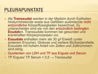 PLEURAPUNKTATE
 Als Transsudat werden in der Medizin durch Epithelien
hindurchtretende sowie aus Gefäßen austretende nicht
entzündliche Körperflüssigkeiten bezeichnet. Zu
unterscheiden sind sie von den entzündlich bedingten
Exudaten. Transsudate kommen bei gesunden und
krankhaften Körperprozessen vor.
 Exsudate enthalten mehr als 30 g/l Eiweiß (unter
anderem Enzyme), Glukose und weitere Blutbestandteile.
Exsudate mit hohem Anteil von Zellen und Zelltrümmern
sind eitrig.
 Quotienten von LDH und TP aus Erguss und Serum
 TP Erguss/ TP Serum < 0,5 → Transsudat
 