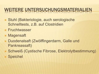 WEITERE UNTERSUCHUNGSMATERIALIEN
 Stuhl (Bakteriologie, auch serologische
Schnelltests, z.B. auf Clostridien
 Fruchtwasser
 Magensaft
 Duodenalsaft (Zwölffingerdarm, Galle und
Pankreassaft)
 Schweiß (Cystische Fibrose, Elektrolytbestimmung)
 Speichel
 
