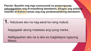 22
Panuto: Basahin ang mga sumusunod na pangungusap,
salungguhitan ang di-masidhing damdamin, bilugan ang salitang
masidhi at ikahon naman ang may pinakamasidhing damdamin.
1. Natutuwa ako na nag-aaral ka nang mabuti.
Nagagalak akong matataas ang iyong marka.
Naliligayahan ako na is aka sa magtatapos ngayong
Marso.
 