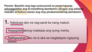 27
Panuto: Basahin ang mga sumusunod na pangungusap,
salungguhitan ang di-masidhing damdamin, bilugan ang salitang
masidhi at ikahon naman ang may pinakamasidhing damdamin.
1. Natutuwa ako na nag-aaral ka nang mabuti.
Nagagalak akong matataas ang iyong marka.
Naliligayahan ako na is aka sa magtatapos ngayong
Marso.
 