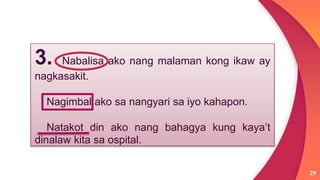 29
3. Nabalisa ako nang malaman kong ikaw ay
nagkasakit.
Nagimbal ako sa nangyari sa iyo kahapon.
Natakot din ako nang bahagya kung kaya’t
dinalaw kita sa ospital.
 