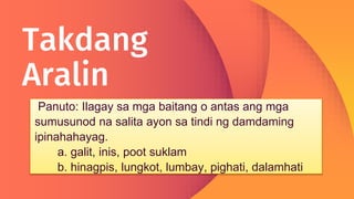 Takdang
Aralin
Panuto: Ilagay sa mga baitang o antas ang mga
sumusunod na salita ayon sa tindi ng damdaming
ipinahahayag.
a. galit, inis, poot suklam
b. hinagpis, lungkot, lumbay, pighati, dalamhati
 