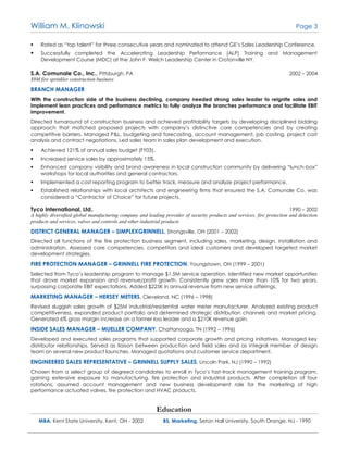 William M. Klinowski Page 3
 Rated as “top talent” for three consecutive years and nominated to attend GE’s Sales Leadership Conference.
 Successfully completed the Accelerating Leadership Performance (ALP) Training and Management
Development Course (MDC) at the John F. Welch Leadership Center in Crotonville NY.
S.A. Comunale Co., Inc., Pittsburgh, PA 2002 – 2004
$8M fire sprinkler construction business
BRANCH MANAGER
With the construction side of the business declining, company needed strong sales leader to reignite sales and
implement lean practices and performance metrics to fully analyze the branches performance and facilitate EBIT
improvement.
Directed turnaround of construction business and achieved profitability targets by developing disciplined bidding
approach that matched proposed projects with company’s distinctive core competencies and by creating
competitive barriers. Managed P&L, budgeting and forecasting, account management, job costing, project cost
analysis and contract negotiations. Led sales team in sales plan development and execution.
 Achieved 121% of annual sales budget (FY03).
 Increased service sales by approximately 15%.
 Enhanced company visibility and brand awareness in local construction community by delivering “lunch-box”
workshops for local authorities and general contractors.
 Implemented a cost reporting program to better track, measure and analyze project performance.
 Established relationships with local architects and engineering firms that ensured the S.A. Comunale Co. was
considered a “Contractor of Choice” for future projects.
Tyco International, Ltd., 1990 – 2002
A highly diversified global manufacturing company and leading provider of security products and services, fire protection and detection
products and services, valves and controls and other industrial products
DISTRICT GENERAL MANAGER – SIMPLEXGRINNELL, Strongsville, OH (2001 – 2002)
Directed all functions of the fire protection business segment, including sales, marketing, design, installation and
administration. Assessed core competencies, competitors and ideal customers and developed targeted market
development strategies.
FIRE PROTECTION MANAGER – GRINNELL FIRE PROTECTION, Youngstown, OH (1999 – 2001)
Selected from Tyco’s leadership program to manage $1.5M service operation. Identified new market opportunities
that drove market expansion and revenue/profit growth. Consistently grew sales more than 10% for two years,
surpassing corporate EBIT expectations. Added $225K in annual revenue from new service offerings.
MARKETING MANAGER – HERSEY METERS, Cleveland, NC (1996 – 1998)
Revised sluggish sales growth of $25M industrial/residential water meter manufacturer. Analyzed existing product
competitiveness, expanded product portfolio and determined strategic distribution channels and market pricing.
Generated 6% gross margin increase on a former loss leader and a $210K revenue gain.
INSIDE SALES MANAGER – MUELLER COMPANY, Chattanooga, TN (1992 – 1996)
Developed and executed sales programs that supported corporate growth and pricing initiatives. Managed key
distributor relationships. Served as liaison between production and field sales and as integral member of design
team on several new product launches. Managed quotations and customer service department.
ENGINEERED SALES REPRESENTATIVE – GRINNELL SUPPLY SALES, Lincoln Park, NJ (1990 – 1992)
Chosen from a select group of degreed candidates to enroll in Tyco’s fast-track management training program,
gaining extensive exposure to manufacturing, fire protection and industrial products. After completion of four
rotations, assumed account management and new business development role for the marketing of high
performance actuated valves, fire protection and HVAC products.
Education
MBA, Kent State University, Kent, OH - 2002 BS, Marketing, Seton Hall University, South Orange, NJ - 1990
 