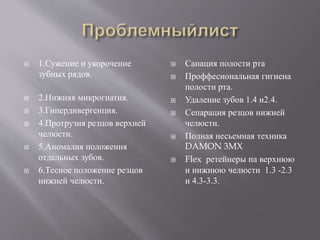  1.Сужение и укорочение
зубных рядов.
 2.Нижняя микрогнатия.
 3.Гипердивергенция.
 4.Протрузия резцов верхней
челюсти.
 5.Аномалия положения
отдельных зубов.
 6.Тесное положение резцов
нижней челюсти.
 Санация полости рта
 Проффесиональная гигиена
полости рта.
 Удаление зубов 1.4 и2.4.
 Сепарация резцов нижней
челюсти.
 Полная несьемная техника
DAMON 3MX
 Flex ретейнеры на верхнюю
и нижнюю челюсти 1.3 -2.3
и 4.3-3.3.
 